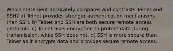 Which statement accurately compares and contrasts Telnet and SSH? a) Telnet provides stronger authentication mechanisms than SSH. b) Telnet and SSH are both secure remote access protocols. c) Telnet uses encryption to protect data during transmission, while SSH does not. d) SSH is more secure than Telnet as it encrypts data and provides secure remote access.