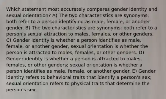 Which statement most accurately compares gender identity and sexual orientation? A) The two characteristics are synonyms; both refer to a person identifying as male, female, or another gender. B) The two characteristics are synonyms; both refer to a person's sexual attraction to males, females, or other genders. C) Gender identity is whether a person identifies as male, female, or another gender, sexual orientation is whether the person is attracted to males, females, or other genders. D) Gender identity is whether a person is attracted to males, females, or other genders; sexual orientation is whether a person identifies as male, female, or another gender. E) Gender identity refers to behavioral traits that identify a person's sex; sexual orientation refers to physical traits that determine the person's sex.