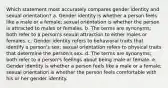 Which statement most accurately compares gender identity and sexual orientation? a. Gender identity is whether a person feels like a male or a female; sexual orientation is whether the person is attracted to males or females. b. The terms are synonyms; both refer to a person's sexual attraction to either males or females. c. Gender identity refers to behavioral traits that identify a person's sex; sexual orientation refers to physical traits that determine the person's sex. d. The terms are synonyms; both refer to a person's feelings about being male or female. e. Gender identity is whether a person feels like a male or a female; sexual orientation is whether the person feels comfortable with his or her gender identity.