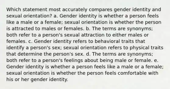 Which statement most accurately compares <a href='https://www.questionai.com/knowledge/kyhXSBYVgx-gender-identity' class='anchor-knowledge'>gender identity</a> and <a href='https://www.questionai.com/knowledge/khRl0L2JzN-sexual-orientation' class='anchor-knowledge'>sexual orientation</a>? a. Gender identity is whether a person feels like a male or a female; sexual orientation is whether the person is attracted to males or females. b. The terms are synonyms; both refer to a person's sexual attraction to either males or females. c. Gender identity refers to behavioral traits that identify a person's sex; sexual orientation refers to physical traits that determine the person's sex. d. The terms are synonyms; both refer to a person's feelings about being male or female. e. Gender identity is whether a person feels like a male or a female; sexual orientation is whether the person feels comfortable with his or her gender identity.