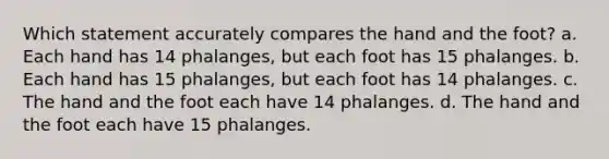 Which statement accurately compares the hand and the foot? a. Each hand has 14 phalanges, but each foot has 15 phalanges. b. Each hand has 15 phalanges, but each foot has 14 phalanges. c. The hand and the foot each have 14 phalanges. d. The hand and the foot each have 15 phalanges.