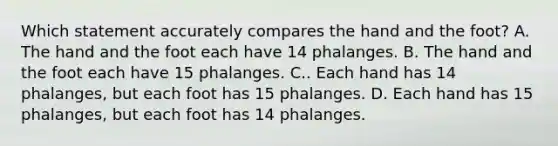 Which statement accurately compares the hand and the foot? A. The hand and the foot each have 14 phalanges. B. The hand and the foot each have 15 phalanges. C.. Each hand has 14 phalanges, but each foot has 15 phalanges. D. Each hand has 15 phalanges, but each foot has 14 phalanges.