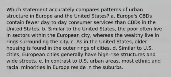 Which statement accurately compares patterns of urban structure in Europe and the United States? a. Europe's CBDs contain fewer day-to-day consumer services than CBDs in the United States. b. Similar to the United States, the poor often live in sectors within <a href='https://www.questionai.com/knowledge/ky9y1VRXN8-the-eu' class='anchor-knowledge'>the eu</a>ropean city, whereas the wealthy live in rings surrounding the city. c. As in the United States, older housing is found in the outer rings of cities. d. Similar to U.S. cities, European cities generally have high-rise structures and wide streets. e. In contrast to U.S. urban areas, most ethnic and racial minorities in Europe reside in the suburbs.