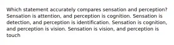 Which statement accurately compares sensation and perception? Sensation is attention, and perception is cognition. Sensation is detection, and perception is identification. Sensation is cognition, and perception is vision. Sensation is vision, and perception is touch