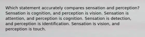 Which statement accurately compares sensation and perception? Sensation is cognition, and perception is vision. Sensation is attention, and perception is cognition. Sensation is detection, and perception is identification. Sensation is vision, and perception is touch.