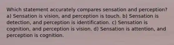 Which statement accurately compares sensation and perception? a) Sensation is vision, and perception is touch. b) Sensation is detection, and perception is identification. c) Sensation is cognition, and perception is vision. d) Sensation is attention, and perception is cognition.