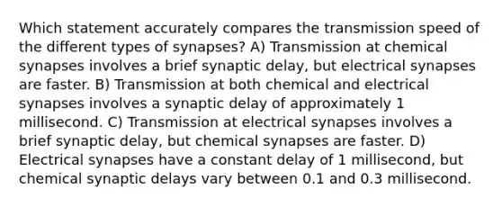 Which statement accurately compares the transmission speed of the different types of synapses? A) Transmission at chemical synapses involves a brief synaptic delay, but electrical synapses are faster. B) Transmission at both chemical and electrical synapses involves a synaptic delay of approximately 1 millisecond. C) Transmission at electrical synapses involves a brief synaptic delay, but chemical synapses are faster. D) Electrical synapses have a constant delay of 1 millisecond, but chemical synaptic delays vary between 0.1 and 0.3 millisecond.