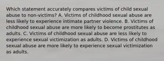 Which statement accurately compares victims of child sexual abuse to non-victims? A. Victims of childhood sexual abuse are less likely to experience intimate partner violence. B. Victims of childhood sexual abuse are more likely to become prostitutes as adults. C. Victims of childhood sexual abuse are less likely to experience sexual victimization as adults. D. Victims of childhood sexual abuse are more likely to experience sexual victimization as adults.