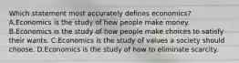 Which statement most accurately defines economics? A.Economics is the study of how people make money. B.Economics is the study of how people make choices to satisfy their wants. C.Economics is the study of values a society should choose. D.Economics is the study of how to eliminate scarcity.