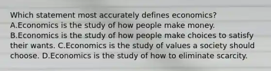 Which statement most accurately defines economics? A.Economics is the study of how people make money. B.Economics is the study of how people make choices to satisfy their wants. C.Economics is the study of values a society should choose. D.Economics is the study of how to eliminate scarcity.