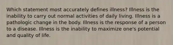 Which statement most accurately defines illness? Illness is the inability to carry out normal activities of daily living. Illness is a pathologic change in the body. Illness is the response of a person to a disease. Illness is the inability to maximize one's potential and quality of life.