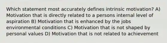 Which statement most accurately defines intrinsic motivation? A) Motivation that is directly related to a persons internal level of aspiration B) Motivation that is enhanced by the jobs environmental conditions C) Motivation that is not shaped by personal values D) Motivation that is not related to achievement