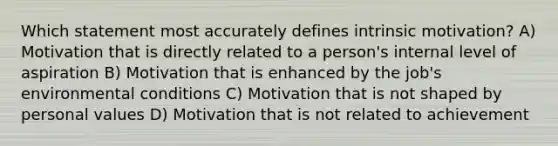 Which statement most accurately defines intrinsic motivation? A) Motivation that is directly related to a person's internal level of aspiration B) Motivation that is enhanced by the job's environmental conditions C) Motivation that is not shaped by personal values D) Motivation that is not related to achievement