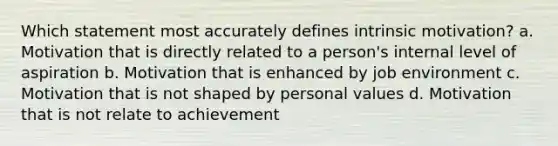 Which statement most accurately defines intrinsic motivation? a. Motivation that is directly related to a person's internal level of aspiration b. Motivation that is enhanced by job environment c. Motivation that is not shaped by personal values d. Motivation that is not relate to achievement