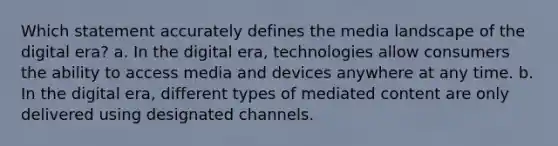 Which statement accurately defines the media landscape of the digital era? a. In the digital era, technologies allow consumers the ability to access media and devices anywhere at any time. b. In the digital era, different types of mediated content are only delivered using designated channels.