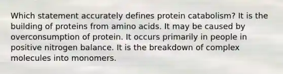 Which statement accurately defines protein catabolism? It is the building of proteins from amino acids. It may be caused by overconsumption of protein. It occurs primarily in people in positive nitrogen balance. It is the breakdown of complex molecules into monomers.