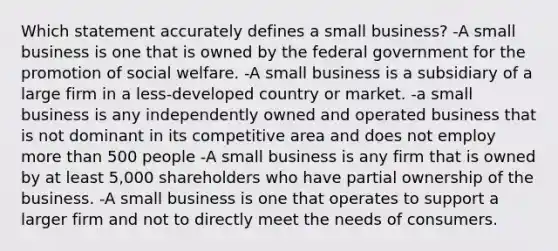 Which statement accurately defines a small business? -A small business is one that is owned by the federal government for the promotion of social welfare. -A small business is a subsidiary of a large firm in a less-developed country or market. -a small business is any independently owned and operated business that is not dominant in its competitive area and does not employ more than 500 people -A small business is any firm that is owned by at least 5,000 shareholders who have partial ownership of the business. -A small business is one that operates to support a larger firm and not to directly meet the needs of consumers.