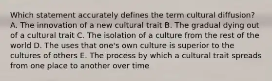 Which statement accurately defines the term cultural diffusion? A. The innovation of a new cultural trait B. The gradual dying out of a cultural trait C. The isolation of a culture from the rest of the world D. The uses that one's own culture is superior to the cultures of others E. The process by which a cultural trait spreads from one place to another over time