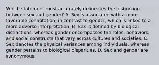 Which statement most accurately delineates the distinction between sex and gender? A. Sex is associated with a more favorable connotation, in contrast to gender, which is linked to a more adverse interpretation. B. Sex is defined by biological distinctions, whereas gender encompasses the roles, behaviors, and social constructs that vary across cultures and societies. C. Sex denotes the physical variances among individuals, whereas gender pertains to biological disparities. D. Sex and gender are synonymous,