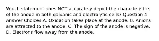 Which statement does NOT accurately depict the characteristics of the anode in both galvanic and electrolytic cells? Question 4 Answer Choices A. Oxidation takes place at the anode. B. Anions are attracted to the anode. C. The sign of the anode is negative. D. Electrons flow away from the anode.