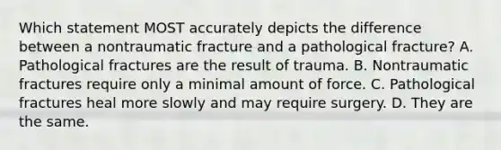 Which statement MOST accurately depicts the difference between a nontraumatic fracture and a pathological​ fracture? A. Pathological fractures are the result of trauma. B. Nontraumatic fractures require only a minimal amount of force. C. Pathological fractures heal more slowly and may require surgery. D. They are the same.