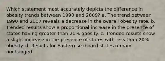 Which statement most accurately depicts the difference in obesity trends between 1990 and 2009? a. The trend between 1990 and 2007 reveals a decrease in the overall obesity rate. b. Trended results show a proportional increase in the presence of states having greater than 20% obesity. c. Trended results show a slight increase in the presence of states with less than 20% obesity. d. Results for Eastern seaboard states remain unchanged.