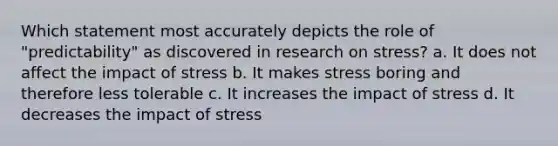 Which statement most accurately depicts the role of "predictability" as discovered in research on stress? a. It does not affect the impact of stress b. It makes stress boring and therefore less tolerable c. It increases the impact of stress d. It decreases the impact of stress