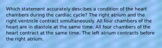 Which statement accurately descibes a condition of the heart chambers during the cardiac cycle? The right atrium and the right ventricle contract simultaneously. All four chambers of the heart are in diastole at the same time. All four chambers of the heart contract at the same time. The left atrium contracts before the right atrium.