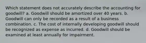 Which statement does not accurately describe the accounting for goodwill? a. Goodwill should be amortized over 40 years. b. Goodwill can only be recorded as a result of a business combination. c. The cost of internally developing goodwill should be recognized as expense as incurred. d. Goodwill should be examined at least annually for impairment.