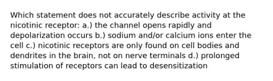 Which statement does not accurately describe activity at the nicotinic receptor: a.) the channel opens rapidly and depolarization occurs b.) sodium and/or calcium ions enter the cell c.) nicotinic receptors are only found on cell bodies and dendrites in the brain, not on nerve terminals d.) prolonged stimulation of receptors can lead to desensitization