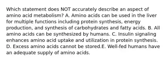 Which statement does NOT accurately describe an aspect of amino acid metabolism? A. Amino acids can be used in the liver for multiple functions including protein synthesis, energy production, and synthesis of carbohydrates and fatty acids. B. All amino acids can be synthesized by humans. C. Insulin signaling enhances amino acid uptake and utilization in protein synthesis. D. Excess amino acids cannot be stored.E. Well-fed humans have an adequate supply of amino acids.