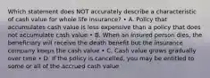 Which statement does NOT accurately describe a characteristic of cash value for whole life insurance? • A. Policy that accumulates cash value is less expensive than a policy that does not accumulate cash value • B. When an insured person dies, the beneficiary will receive the death benefit but the insurance company keeps the cash value • C. Cash value grows gradually over time • D. If the policy is cancelled, you may be entitled to some or all of the accrued cash value