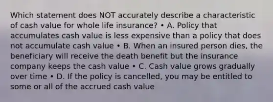 Which statement does NOT accurately describe a characteristic of cash value for whole life insurance? • A. Policy that accumulates cash value is less expensive than a policy that does not accumulate cash value • B. When an insured person dies, the beneficiary will receive the death benefit but the insurance company keeps the cash value • C. Cash value grows gradually over time • D. If the policy is cancelled, you may be entitled to some or all of the accrued cash value