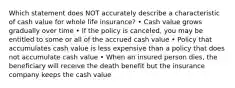 Which statement does NOT accurately describe a characteristic of cash value for whole life insurance? • Cash value grows gradually over time • If the policy is canceled, you may be entitled to some or all of the accrued cash value • Policy that accumulates cash value is less expensive than a policy that does not accumulate cash value • When an insured person dies, the beneficiary will receive the death benefit but the insurance company keeps the cash value