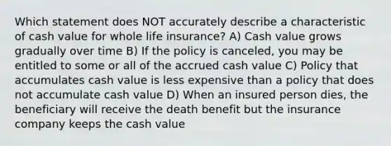 Which statement does NOT accurately describe a characteristic of cash value for whole life insurance? A) Cash value grows gradually over time B) If the policy is canceled, you may be entitled to some or all of the accrued cash value C) Policy that accumulates cash value is less expensive than a policy that does not accumulate cash value D) When an insured person dies, the beneficiary will receive the death benefit but the insurance company keeps the cash value