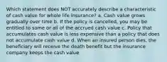 Which statement does NOT accurately describe a characteristic of cash value for whole life insurance? a. Cash value grows gradually over time b. If the policy is cancelled, you may be entitled to some or all of the accrued cash value c. Policy that accumulates cash value is less expensive than a policy that does not accumulate cash value d. When an insured person dies, the beneficiary will receive the death benefit but the insurance company keeps the cash value