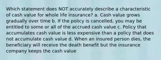 Which statement does NOT accurately describe a characteristic of cash value for whole life insurance? a. Cash value grows gradually over time b. If the policy is cancelled, you may be entitled to some or all of the accrued cash value c. Policy that accumulates cash value is less expensive than a policy that does not accumulate cash value d. When an insured person dies, the beneficiary will receive the death benefit but the insurance company keeps the cash value