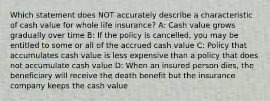 Which statement does NOT accurately describe a characteristic of cash value for whole life insurance? A: Cash value grows gradually over time B: If the policy is cancelled, you may be entitled to some or all of the accrued cash value C: Policy that accumulates cash value is less expensive than a policy that does not accumulate cash value D: When an insured person dies, the beneficiary will receive the death benefit but the insurance company keeps the cash value