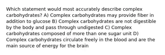 Which statement would most accurately describe complex carbohydrates? A) Complex carbohydrates may provide fiber in addition to glucose B) Complex carbohydrates are not digestible by the body and pass through undigested C) Complex carbohydrates composed of more than one sugar unit D) Complex carbohydrates circulate freely in the blood and are the main source of energy for the brain