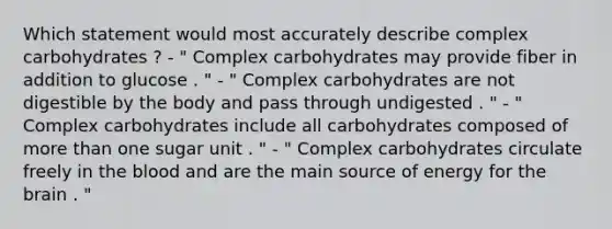 Which statement would most accurately describe complex carbohydrates ? - " Complex carbohydrates may provide fiber in addition to glucose . " - " Complex carbohydrates are not digestible by the body and pass through undigested . " - " Complex carbohydrates include all carbohydrates composed of more than one sugar unit . " - " Complex carbohydrates circulate freely in the blood and are the main source of energy for the brain . "