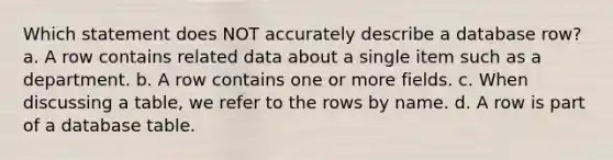 Which statement does NOT accurately describe a database row? a. A row contains related data about a single item such as a department. b. A row contains one or more fields. c. When discussing a table, we refer to the rows by name. d. A row is part of a database table.