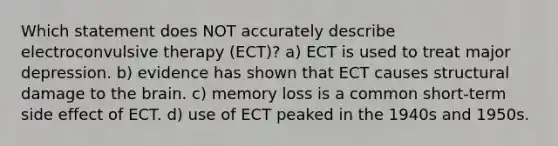 Which statement does NOT accurately describe electroconvulsive therapy (ECT)? a) ECT is used to treat major depression. b) evidence has shown that ECT causes structural damage to the brain. c) memory loss is a common short-term side effect of ECT. d) use of ECT peaked in the 1940s and 1950s.