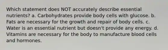 Which statement does NOT accurately describe essential nutrients? a. Carbohydrates provide body cells with glucose. b. Fats are necessary for the growth and repair of body cells. c. Water is an essential nutrient but doesn't provide any energy. d. Vitamins are necessary for the body to manufacture blood cells and hormones.