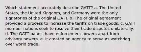 Which statement accurately describe GATT? a. The United States, the United Kingdom, and Germany were the only signatories of the original GATT. b. The original agreement provided a process to increase the tariffs on trade goods. c. GATT member nations seek to resolve their trade disputes unilaterally. d. The GATT panels have enforcement powers apart from advisory powers. e. It created an agency to serve as watchdog over world trade.