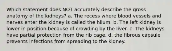 Which statement does NOT accurately describe the gross anatomy of the kidneys? a. The recess where blood vessels and nerves enter the kidney is called the hilum. b. The left kidney is lower in position because of crowding by the liver. c. The kidneys have partial protection from the rib cage. d. the fibrous capsule prevents infections from spreading to the kidney.