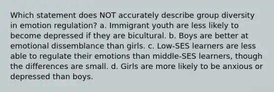 Which statement does NOT accurately describe group diversity in emotion regulation? a. Immigrant youth are less likely to become depressed if they are bicultural. b. Boys are better at emotional dissemblance than girls. c. Low-SES learners are less able to regulate their emotions than middle-SES learners, though the differences are small. d. Girls are more likely to be anxious or depressed than boys.