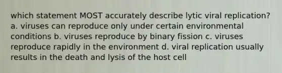 which statement MOST accurately describe lytic viral replication? a. viruses can reproduce only under certain environmental conditions b. viruses reproduce by binary fission c. viruses reproduce rapidly in the environment d. viral replication usually results in the death and lysis of the host cell