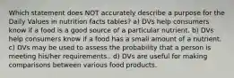 Which statement does NOT accurately describe a purpose for the Daily Values in nutrition facts tables? a) DVs help consumers know if a food is a good source of a particular nutrient. b) DVs help consumers know if a food has a small amount of a nutrient. c) DVs may be used to assess the probability that a person is meeting his/her requirements.. d) DVs are useful for making comparisons between various food products.