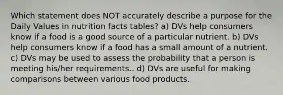 Which statement does NOT accurately describe a purpose for the Daily Values in nutrition facts tables? a) DVs help consumers know if a food is a good source of a particular nutrient. b) DVs help consumers know if a food has a small amount of a nutrient. c) DVs may be used to assess the probability that a person is meeting his/her requirements.. d) DVs are useful for making comparisons between various food products.