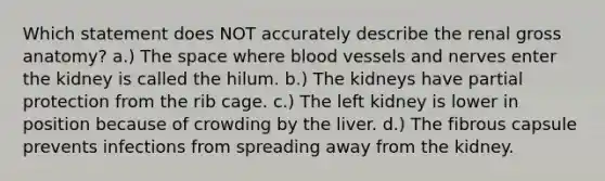 Which statement does NOT accurately describe the renal gross anatomy? a.) The space where blood vessels and nerves enter the kidney is called the hilum. b.) The kidneys have partial protection from the rib cage. c.) The left kidney is lower in position because of crowding by the liver. d.) The fibrous capsule prevents infections from spreading away from the kidney.